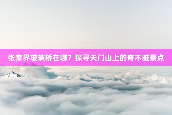 张家界玻璃桥在哪？探寻天门山上的奇不雅景点