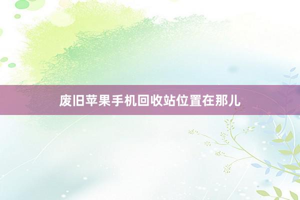 废旧苹果手机回收站位置在那儿